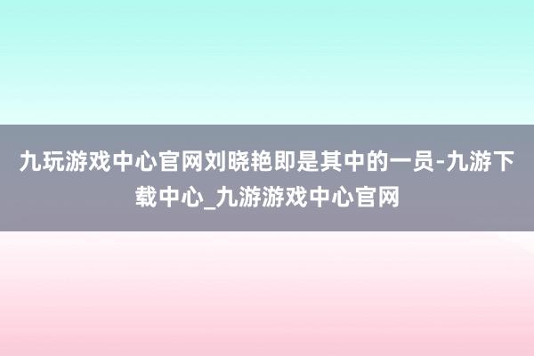 九玩游戏中心官网刘晓艳即是其中的一员-九游下载中心_九游游戏中心官网