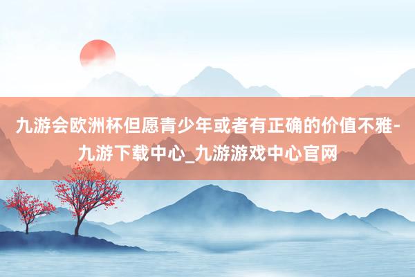 九游会欧洲杯但愿青少年或者有正确的价值不雅-九游下载中心_九游游戏中心官网