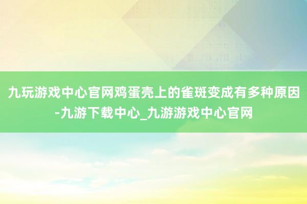 九玩游戏中心官网鸡蛋壳上的雀斑变成有多种原因-九游下载中心_九游游戏中心官网