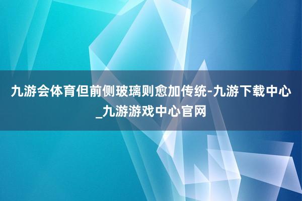 九游会体育但前侧玻璃则愈加传统-九游下载中心_九游游戏中心官网