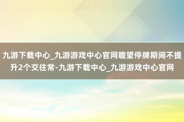 九游下载中心_九游游戏中心官网瞻望停牌期间不提升2个交往常-九游下载中心_九游游戏中心官网