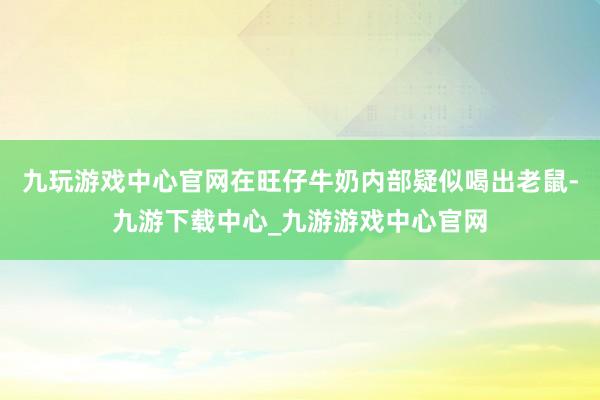 九玩游戏中心官网在旺仔牛奶内部疑似喝出老鼠-九游下载中心_九游游戏中心官网