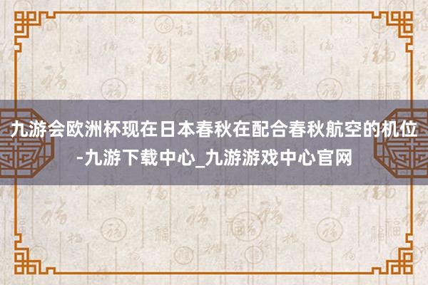 九游会欧洲杯现在日本春秋在配合春秋航空的机位-九游下载中心_九游游戏中心官网