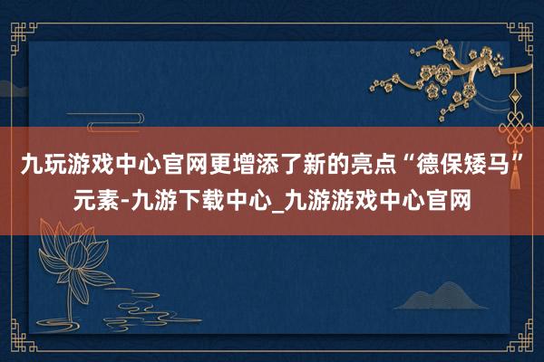 九玩游戏中心官网更增添了新的亮点“德保矮马”元素-九游下载中心_九游游戏中心官网