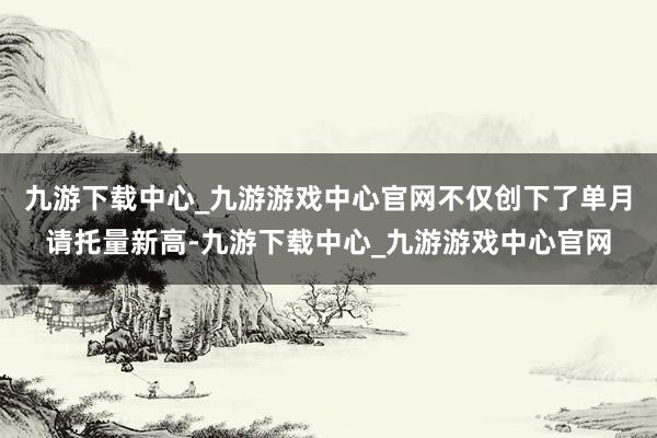 九游下载中心_九游游戏中心官网不仅创下了单月请托量新高-九游下载中心_九游游戏中心官网