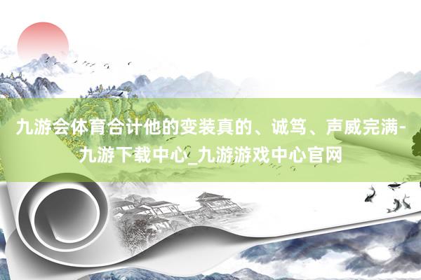 九游会体育合计他的变装真的、诚笃、声威完满-九游下载中心_九游游戏中心官网