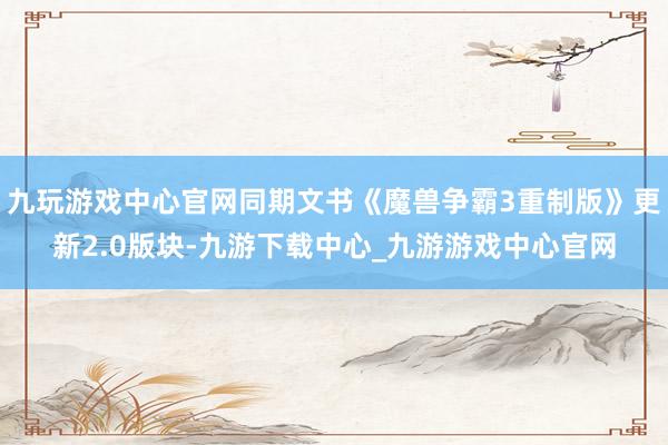 九玩游戏中心官网同期文书《魔兽争霸3重制版》更新2.0版块-九游下载中心_九游游戏中心官网