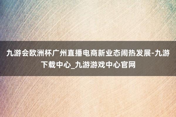 九游会欧洲杯广州直播电商新业态闹热发展-九游下载中心_九游游戏中心官网