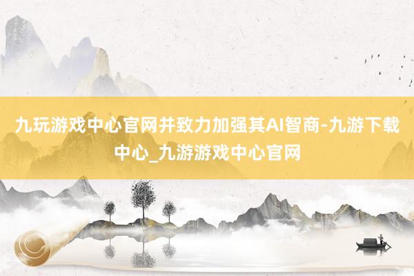 九玩游戏中心官网并致力加强其AI智商-九游下载中心_九游游戏中心官网