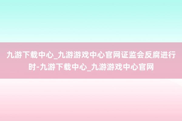 九游下载中心_九游游戏中心官网证监会反腐进行时-九游下载中心_九游游戏中心官网