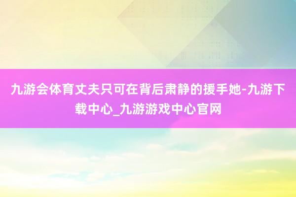 九游会体育丈夫只可在背后肃静的援手她-九游下载中心_九游游戏中心官网