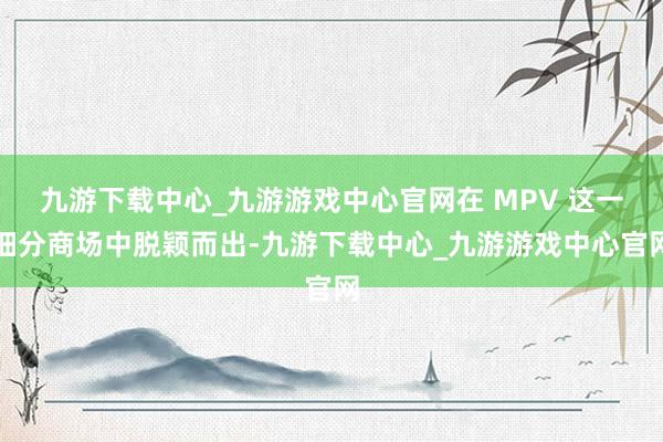 九游下载中心_九游游戏中心官网在 MPV 这一细分商场中脱颖而出-九游下载中心_九游游戏中心官网