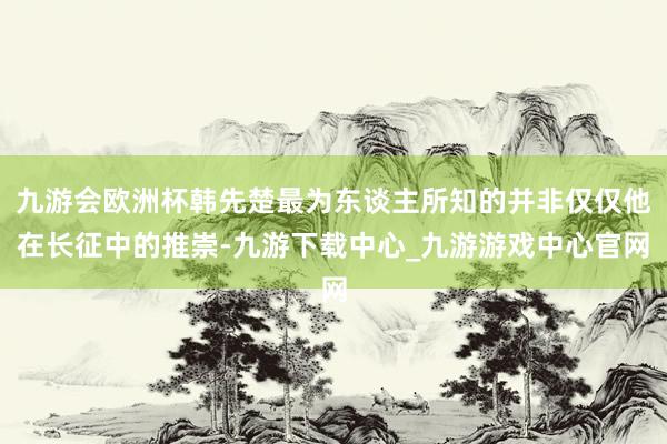 九游会欧洲杯韩先楚最为东谈主所知的并非仅仅他在长征中的推崇-九游下载中心_九游游戏中心官网