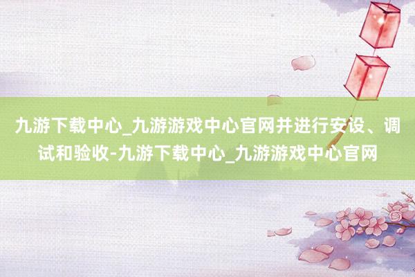 九游下载中心_九游游戏中心官网并进行安设、调试和验收-九游下载中心_九游游戏中心官网