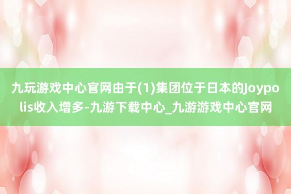 九玩游戏中心官网由于(1)集团位于日本的Joypolis收入增多-九游下载中心_九游游戏中心官网