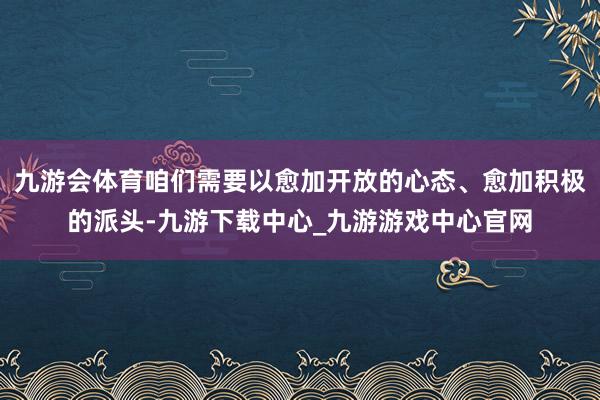 九游会体育咱们需要以愈加开放的心态、愈加积极的派头-九游下载中心_九游游戏中心官网