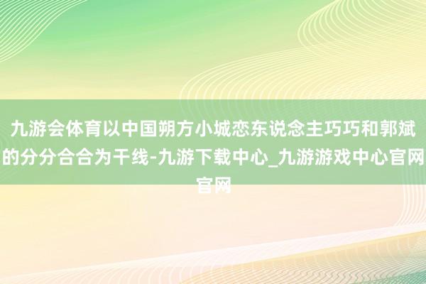 九游会体育以中国朔方小城恋东说念主巧巧和郭斌的分分合合为干线-九游下载中心_九游游戏中心官网