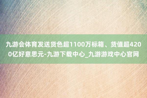 九游会体育发送货色超1100万标箱、货值超4200亿好意思元-九游下载中心_九游游戏中心官网