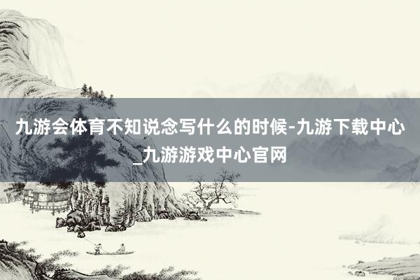 九游会体育不知说念写什么的时候-九游下载中心_九游游戏中心官网