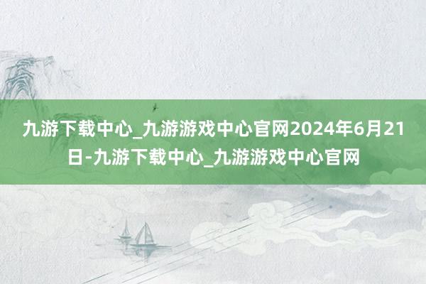 九游下载中心_九游游戏中心官网2024年6月21日-九游下载中心_九游游戏中心官网