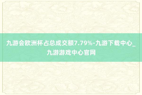 九游会欧洲杯占总成交额7.79%-九游下载中心_九游游戏中心官网