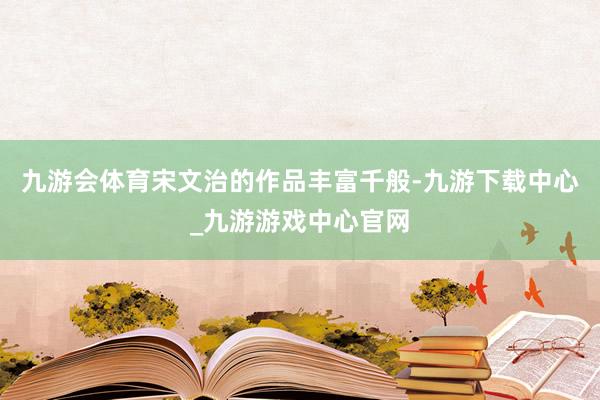 九游会体育宋文治的作品丰富千般-九游下载中心_九游游戏中心官网