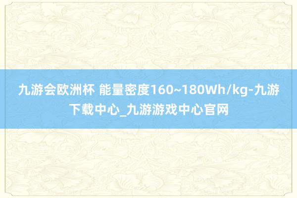 九游会欧洲杯 能量密度160~180Wh/kg-九游下载中心_九游游戏中心官网