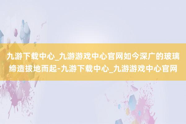 九游下载中心_九游游戏中心官网如今深广的玻璃缔造拔地而起-九游下载中心_九游游戏中心官网