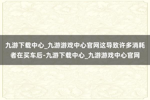 九游下载中心_九游游戏中心官网这导致许多消耗者在买车后-九游下载中心_九游游戏中心官网