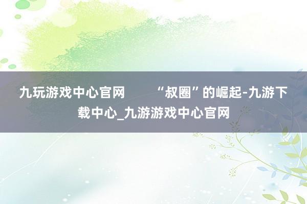 九玩游戏中心官网        “叔圈”的崛起-九游下载中心_九游游戏中心官网