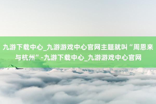 九游下载中心_九游游戏中心官网主题就叫“周恩来与杭州”-九游下载中心_九游游戏中心官网