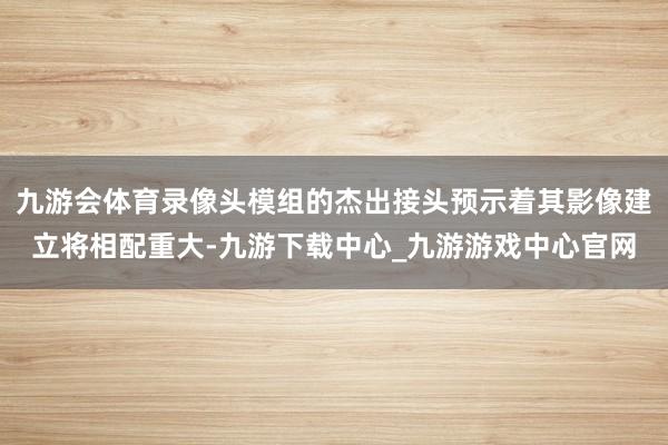 九游会体育录像头模组的杰出接头预示着其影像建立将相配重大-九游下载中心_九游游戏中心官网