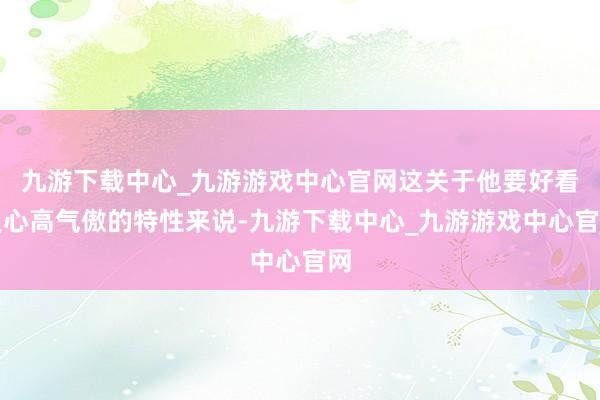 九游下载中心_九游游戏中心官网这关于他要好看又心高气傲的特性来说-九游下载中心_九游游戏中心官网