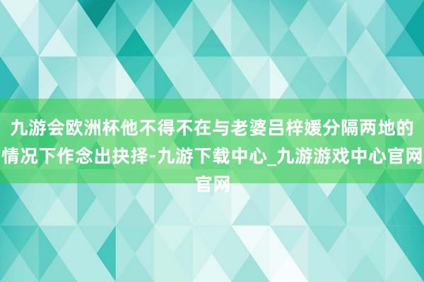 九游会欧洲杯他不得不在与老婆吕梓媛分隔两地的情况下作念出抉择-九游下载中心_九游游戏中心官网