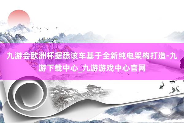 九游会欧洲杯据悉该车基于全新纯电架构打造-九游下载中心_九游游戏中心官网