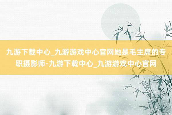 九游下载中心_九游游戏中心官网她是毛主席的专职摄影师-九游下载中心_九游游戏中心官网