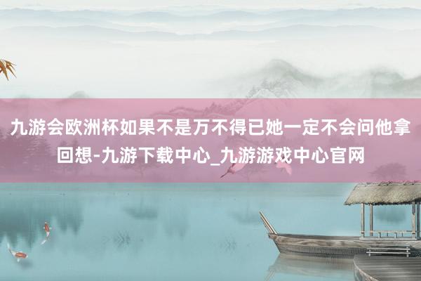 九游会欧洲杯如果不是万不得已她一定不会问他拿回想-九游下载中心_九游游戏中心官网