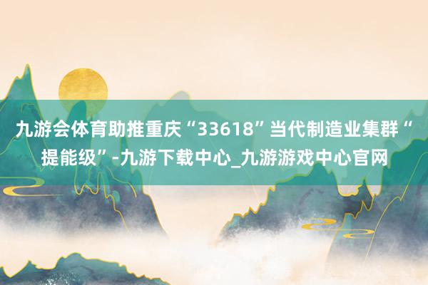 九游会体育助推重庆“33618”当代制造业集群“提能级”-九游下载中心_九游游戏中心官网