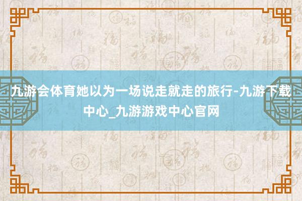 九游会体育她以为一场说走就走的旅行-九游下载中心_九游游戏中心官网