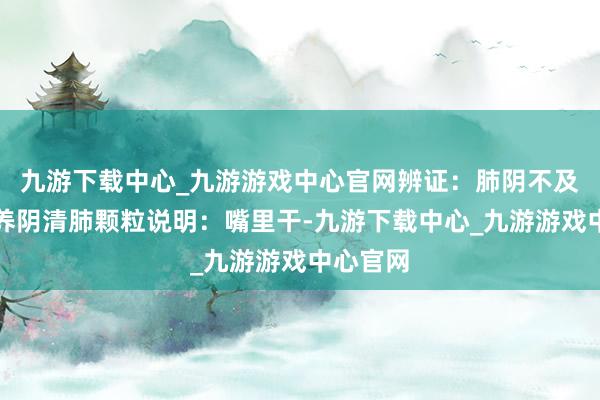 九游下载中心_九游游戏中心官网辨证：肺阴不及参考：养阴清肺颗粒说明：嘴里干-九游下载中心_九游游戏中心官网