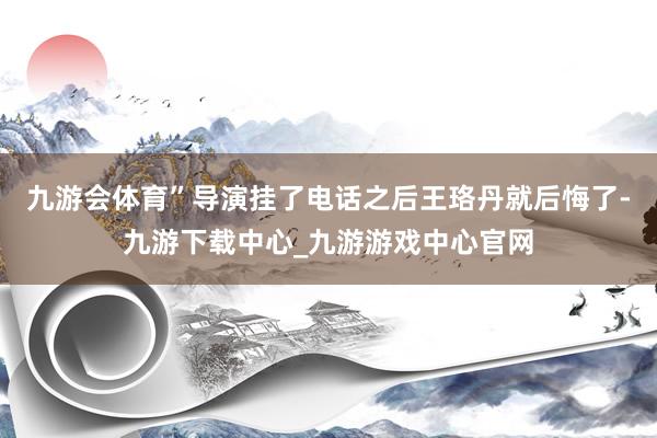 九游会体育”导演挂了电话之后王珞丹就后悔了-九游下载中心_九游游戏中心官网