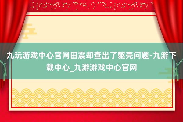 九玩游戏中心官网田震却查出了躯壳问题-九游下载中心_九游游戏中心官网