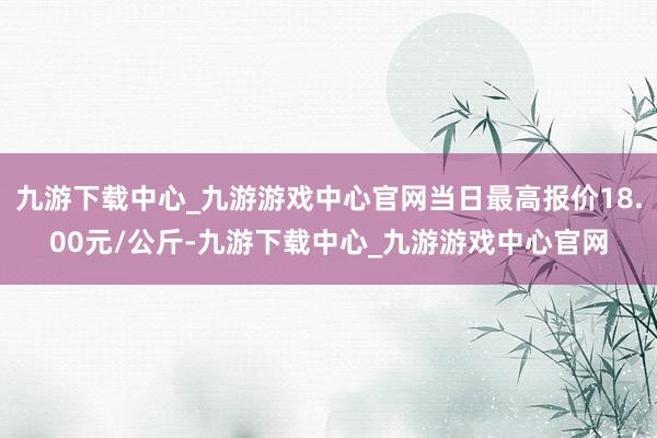 九游下载中心_九游游戏中心官网当日最高报价18.00元/公斤-九游下载中心_九游游戏中心官网