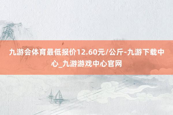 九游会体育最低报价12.60元/公斤-九游下载中心_九游游戏中心官网