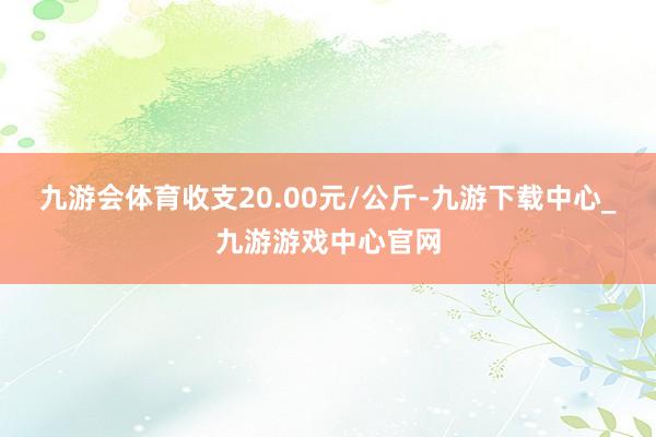 九游会体育收支20.00元/公斤-九游下载中心_九游游戏中心官网