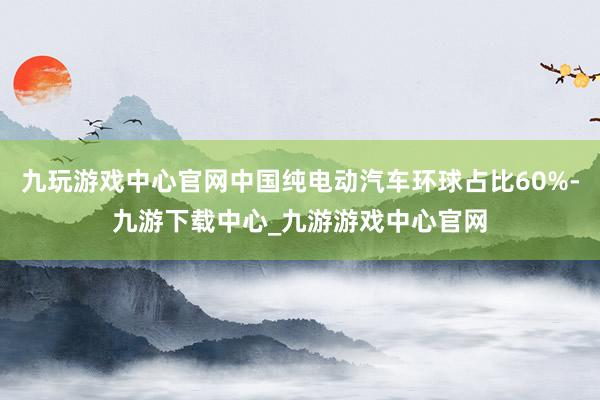 九玩游戏中心官网中国纯电动汽车环球占比60%-九游下载中心_九游游戏中心官网