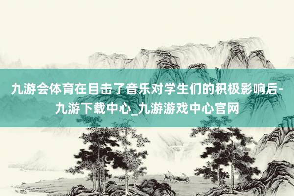 九游会体育在目击了音乐对学生们的积极影响后-九游下载中心_九游游戏中心官网