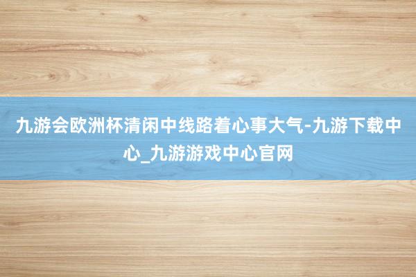 九游会欧洲杯清闲中线路着心事大气-九游下载中心_九游游戏中心官网