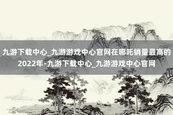 九游下载中心_九游游戏中心官网在哪吒销量最高的2022年-九游下载中心_九游游戏中心官网