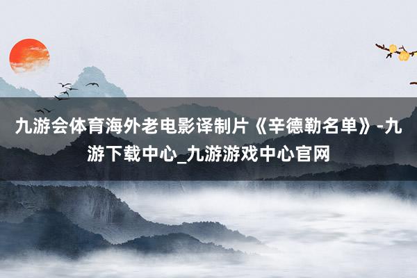 九游会体育海外老电影译制片《辛德勒名单》-九游下载中心_九游游戏中心官网